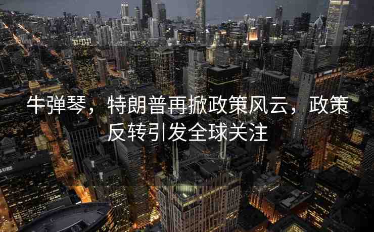 牛彈琴，特朗普再掀政策風(fēng)云，政策反轉(zhuǎn)引發(fā)全球關(guān)注