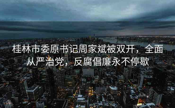 桂林市委原書記周家斌被雙開，全面從嚴(yán)治黨，反腐倡廉永不停歇
