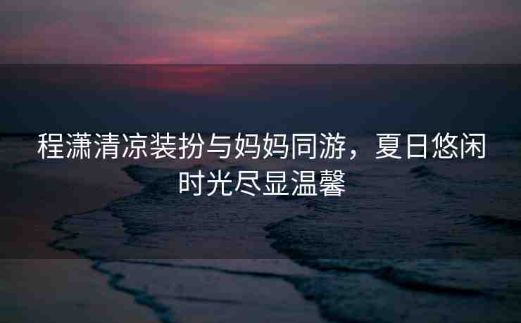 程瀟清涼裝扮與媽媽同游，夏日悠閑時(shí)光盡顯溫馨