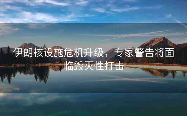 伊朗核設(shè)施危機(jī)升級(jí)，專家警告將面臨毀滅性打擊