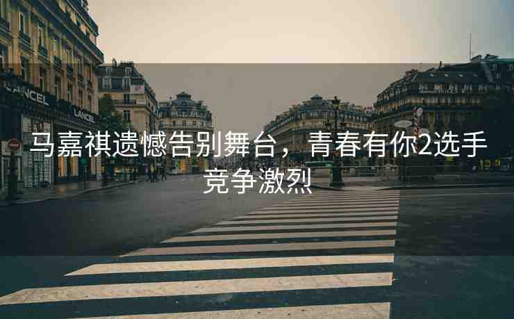 馬嘉祺遺憾告別舞臺，青春有你2選手競爭激烈