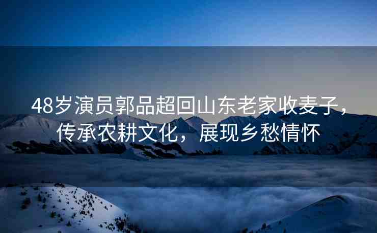 48歲演員郭品超回山東老家收麥子，傳承農(nóng)耕文化，展現(xiàn)鄉(xiāng)愁情懷