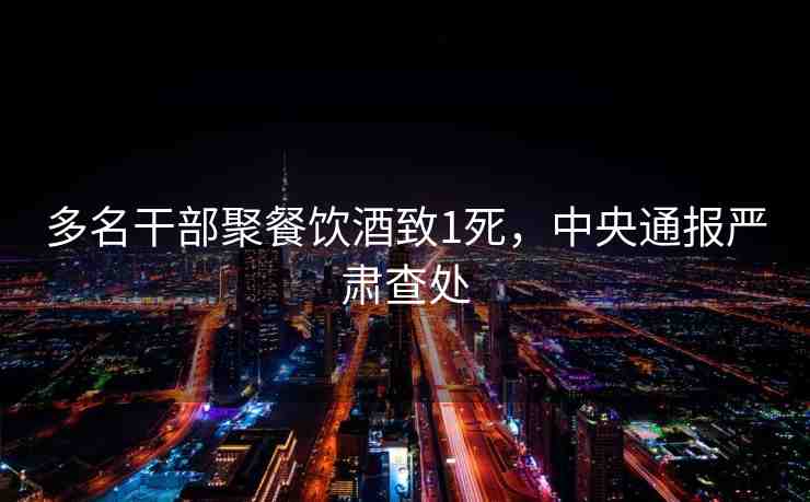多名干部聚餐飲酒致1死，中央通報(bào)嚴(yán)肅查處