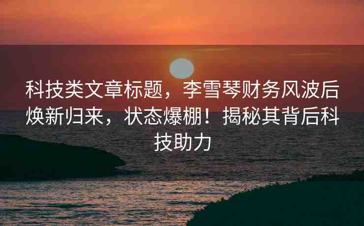科技類文章標(biāo)題，李雪琴財(cái)務(wù)風(fēng)波后煥新歸來，狀態(tài)爆棚！揭秘其背后科技助力