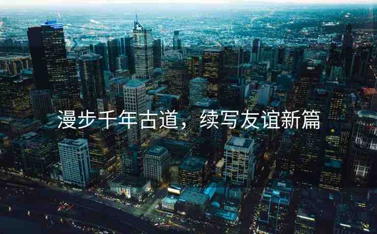 漫步千年古道，續(xù)寫友誼新篇