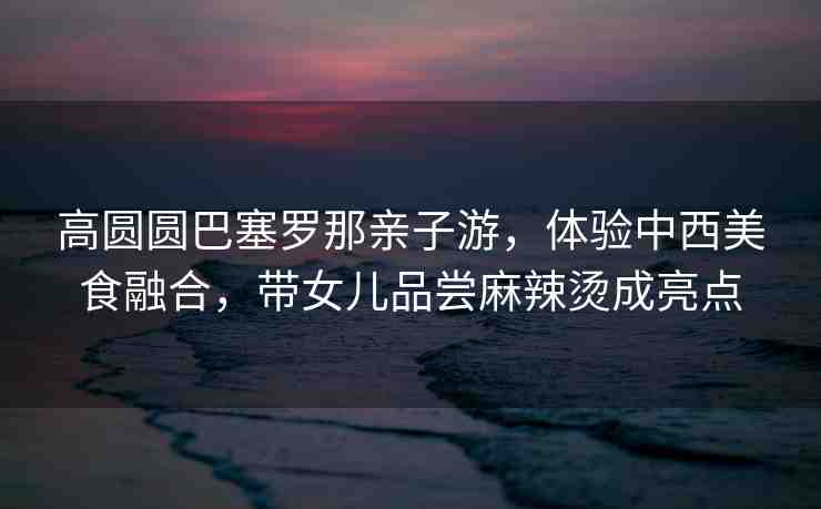 高圓圓巴塞羅那親子游，體驗(yàn)中西美食融合，帶女兒品嘗麻辣燙成亮點(diǎn)