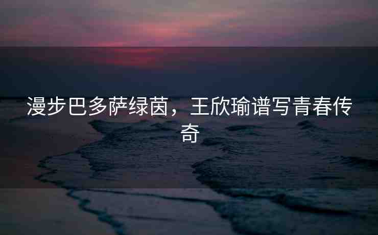 漫步巴多薩綠茵，王欣瑜譜寫(xiě)青春傳奇