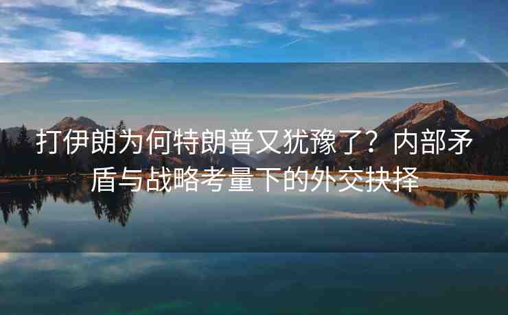 打伊朗為何特朗普又猶豫了？?jī)?nèi)部矛盾與戰(zhàn)略考量下的外交抉擇