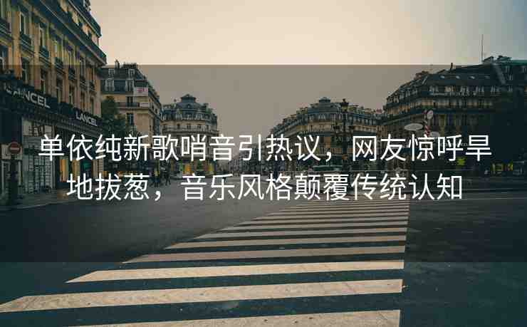 單依純新歌哨音引熱議，網(wǎng)友驚呼旱地拔蔥，音樂風(fēng)格顛覆傳統(tǒng)認(rèn)知