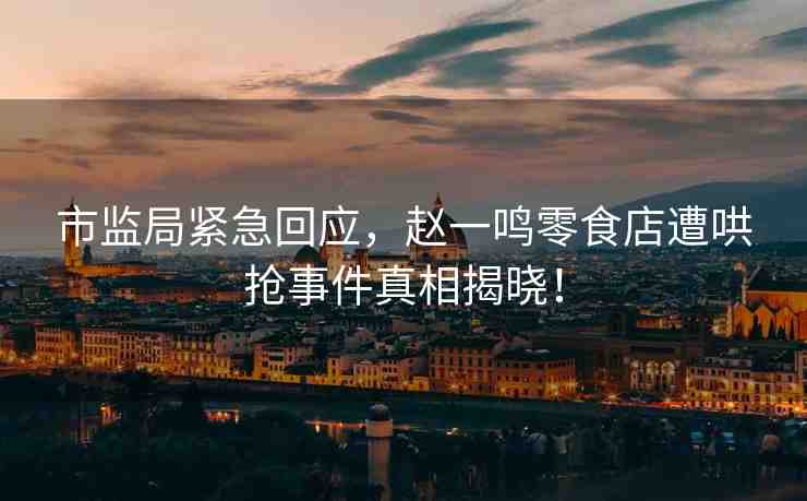 市監(jiān)局緊急回應(yīng)，趙一鳴零食店遭哄搶事件真相揭曉！