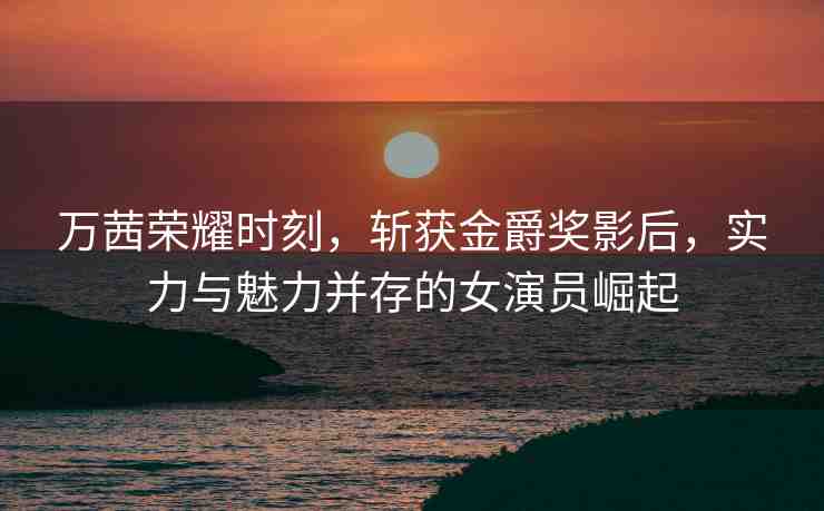 萬(wàn)茜榮耀時(shí)刻，斬獲金爵獎(jiǎng)影后，實(shí)力與魅力并存的女演員崛起