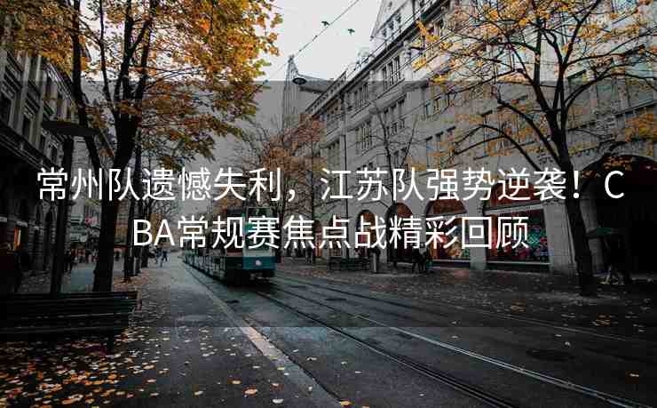 常州隊遺憾失利，江蘇隊強勢逆襲！CBA常規(guī)賽焦點戰(zhàn)精彩回顧