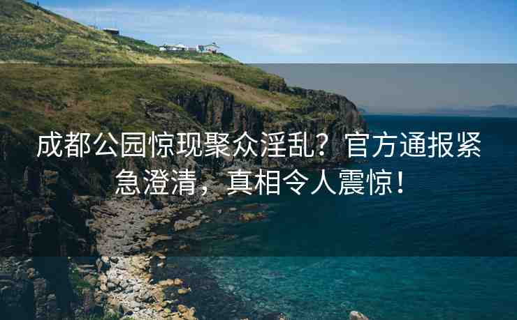 成都公園驚現(xiàn)聚眾淫亂？官方通報(bào)緊急澄清，真相令人震驚！