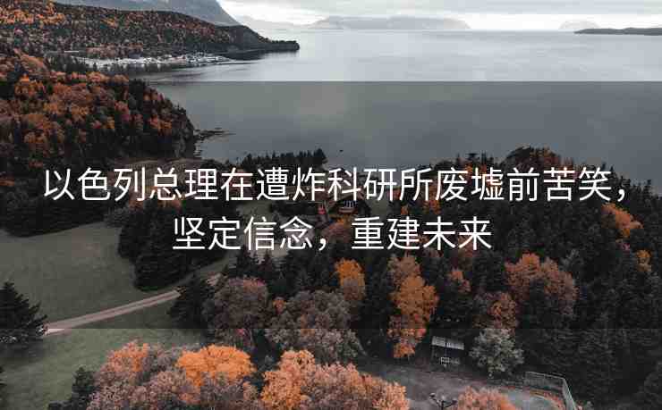 以色列總理在遭炸科研所廢墟前苦笑，堅定信念，重建未來