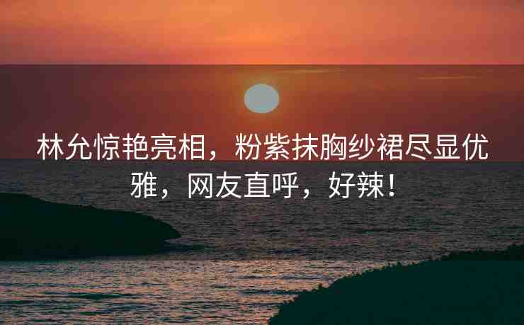 林允驚艷亮相，粉紫抹胸紗裙盡顯優(yōu)雅，網(wǎng)友直呼，好辣！
