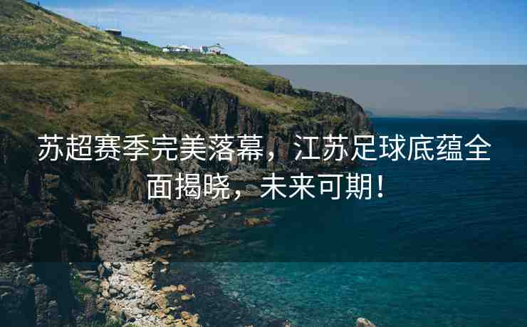 蘇超賽季完美落幕，江蘇足球底蘊全面揭曉，未來可期！