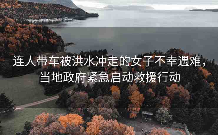連人帶車被洪水沖走的女子不幸遇難，當(dāng)?shù)卣o急啟動救援行動