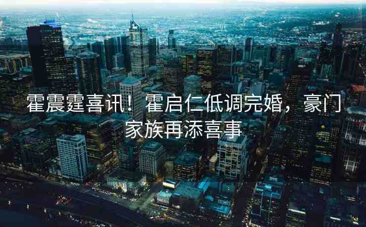 霍震霆喜訊！霍啟仁低調(diào)完婚，豪門家族再添喜事