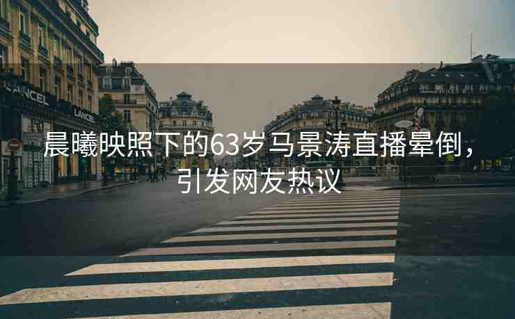 晨曦映照下的63歲馬景濤直播暈倒，引發(fā)網(wǎng)友熱議