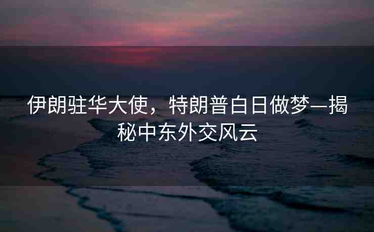 伊朗駐華大使，特朗普白日做夢(mèng)—揭秘中東外交風(fēng)云