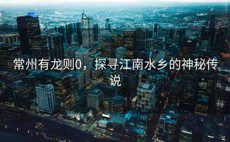 常州有龍則0，探尋江南水鄉(xiāng)的神秘傳說