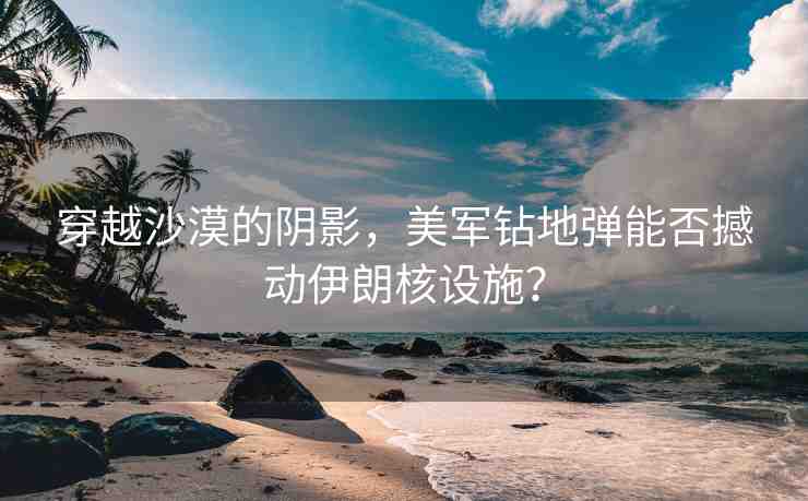 穿越沙漠的陰影，美軍鉆地彈能否撼動(dòng)伊朗核設(shè)施？