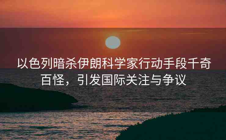 以色列暗殺伊朗科學(xué)家行動手段千奇百怪，引發(fā)國際關(guān)注與爭議
