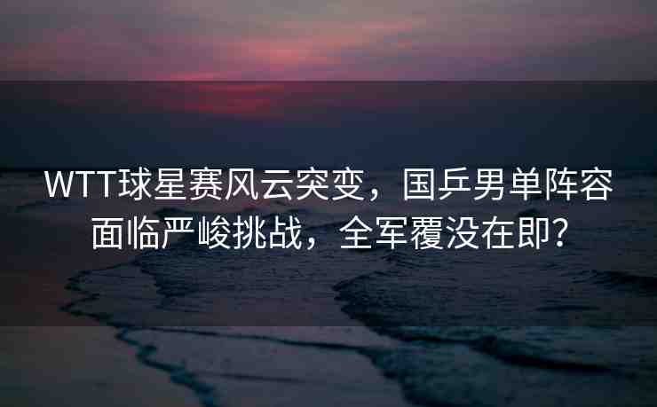 WTT球星賽風(fēng)云突變，國(guó)乒男單陣容面臨嚴(yán)峻挑戰(zhàn)，全軍覆沒(méi)在即？