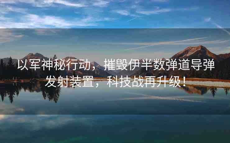 以軍神秘行動(dòng)，摧毀伊半數(shù)彈道導(dǎo)彈發(fā)射裝置，科技戰(zhàn)再升級(jí)！
