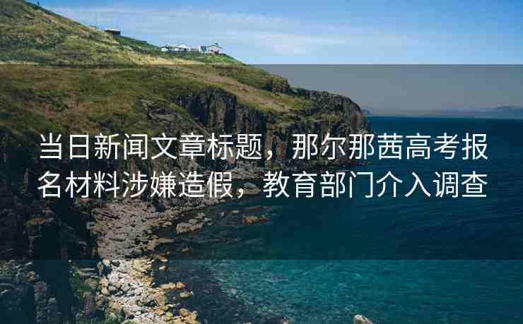 當(dāng)日新聞文章標(biāo)題，那爾那茜高考報(bào)名材料涉嫌造假，教育部門介入調(diào)查