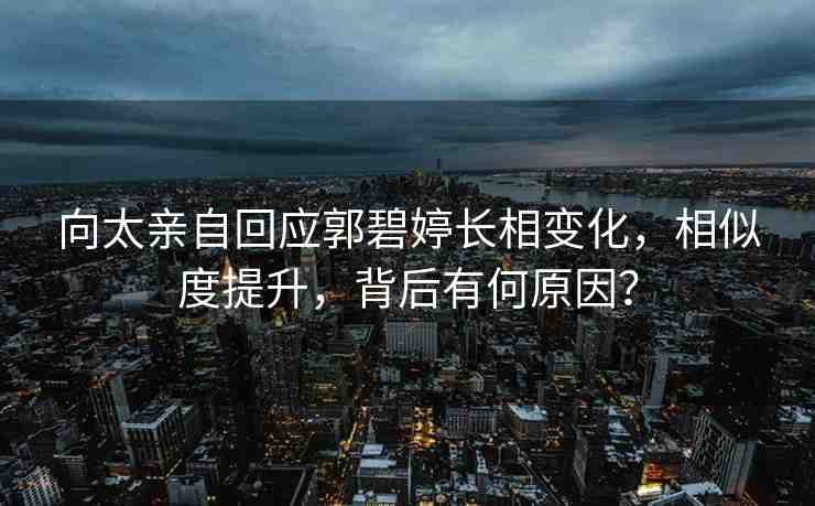 向太親自回應郭碧婷長相變化，相似度提升，背后有何原因？