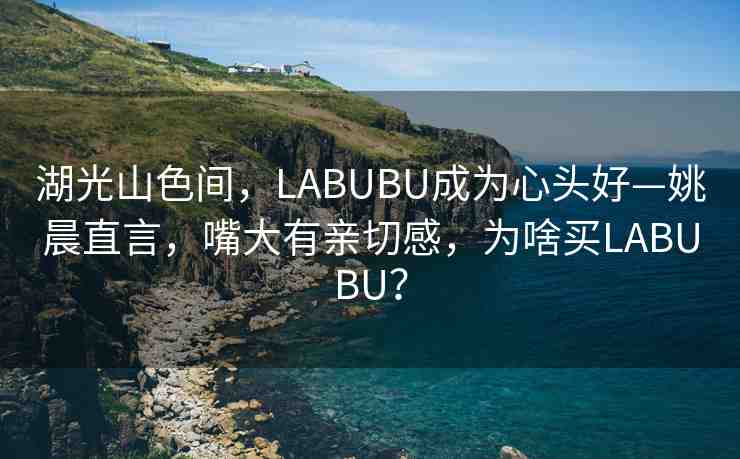 湖光山色間，LABUBU成為心頭好—姚晨直言，嘴大有親切感，為啥買LABUBU？