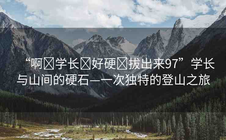 “啊?學(xué)長(zhǎng)?好硬?拔出來97”學(xué)長(zhǎng)與山間的硬石—一次獨(dú)特的登山之旅