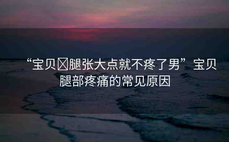 “寶貝?腿張大點就不疼了男”寶貝腿部疼痛的常見原因