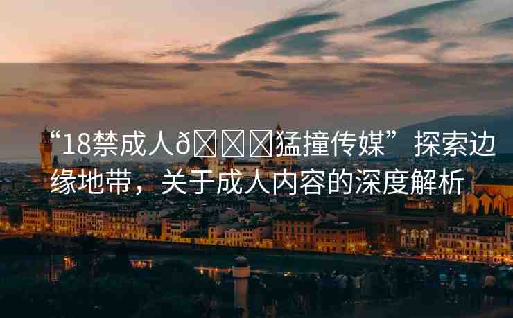 “18禁成人??猛撞傳媒”探索邊緣地帶，關(guān)于成人內(nèi)容的深度解析