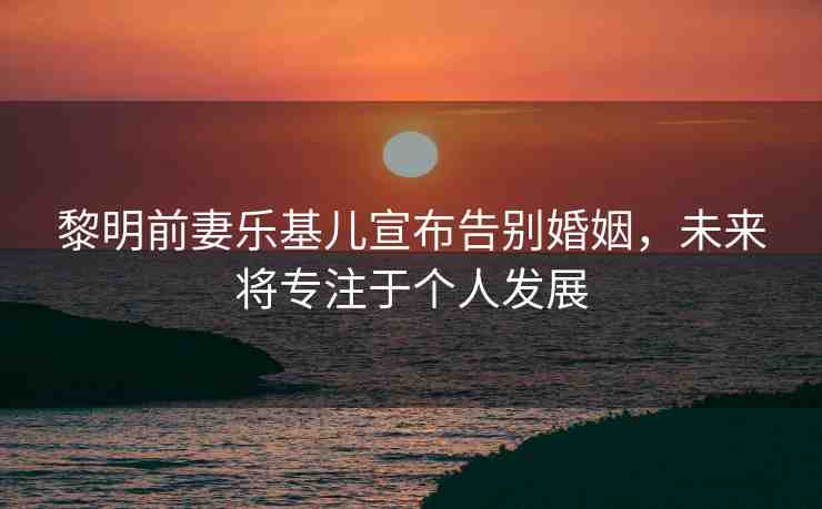 黎明前妻樂基兒宣布告別婚姻，未來將專注于個人發(fā)展