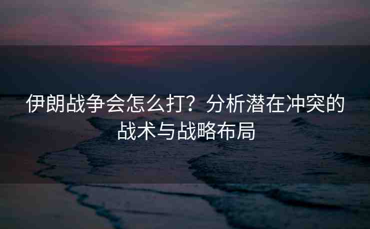 伊朗戰(zhàn)爭會怎么打？分析潛在沖突的戰(zhàn)術(shù)與戰(zhàn)略布局