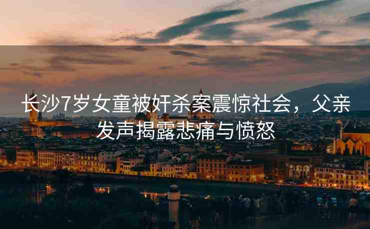 長(zhǎng)沙7歲女童被奸殺案震驚社會(huì)，父親發(fā)聲揭露悲痛與憤怒