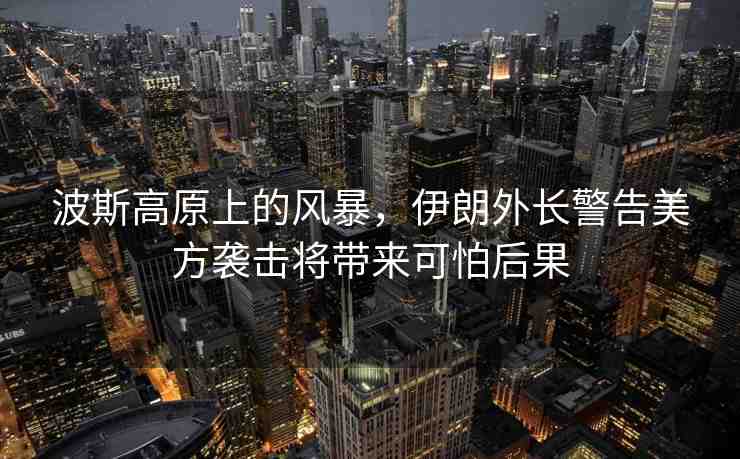 波斯高原上的風(fēng)暴，伊朗外長(zhǎng)警告美方襲擊將帶來(lái)可怕后果