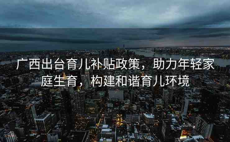 廣西出臺育兒補貼政策，助力年輕家庭生育，構建和諧育兒環(huán)境