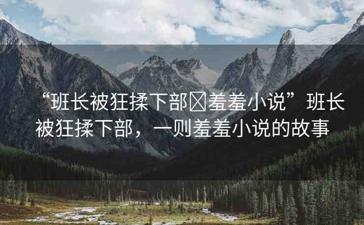 “班長被狂揉下部?羞羞小說”班長被狂揉下部，一則羞羞小說的故事