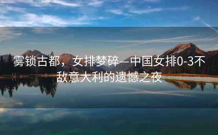霧鎖古都，女排夢碎—中國女排0-3不敵意大利的遺憾之夜