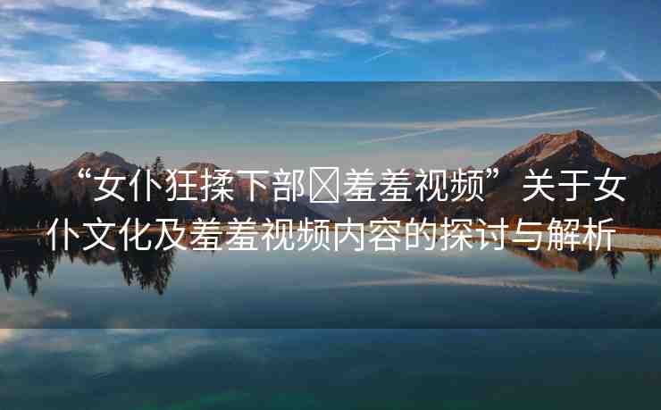 “女仆狂揉下部?羞羞視頻”關(guān)于女仆文化及羞羞視頻內(nèi)容的探討與解析