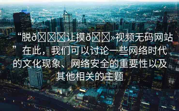 “脫??讓摸??視頻無碼網(wǎng)站”在此，我們可以討論一些網(wǎng)絡(luò)時代的文化現(xiàn)象、網(wǎng)絡(luò)安全的重要性以及其他相關(guān)的主題