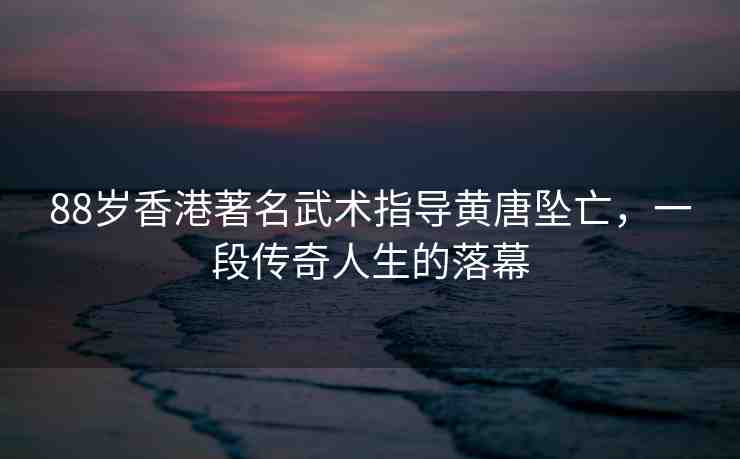 88歲香港著名武術(shù)指導(dǎo)黃唐墜亡，一段傳奇人生的落幕