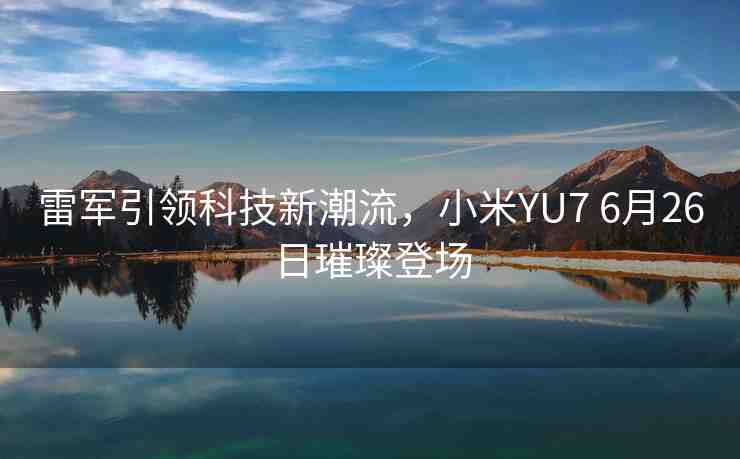 雷軍引領科技新潮流，小米YU7 6月26日璀璨登場