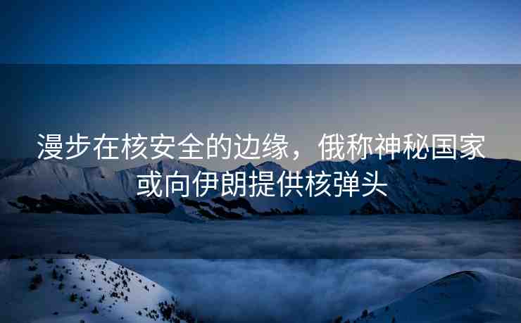 漫步在核安全的邊緣，俄稱神秘國家或向伊朗提供核彈頭
