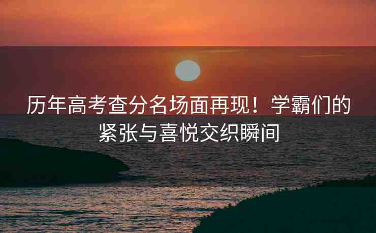 歷年高考查分名場面再現(xiàn)！學(xué)霸們的緊張與喜悅交織瞬間