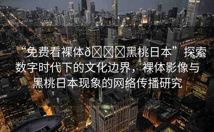 “免費看裸體??黑桃日本”探索數(shù)字時代下的文化邊界，裸體影像與黑桃日本現(xiàn)象的網(wǎng)絡(luò)傳播研究