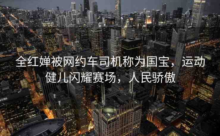 全紅嬋被網(wǎng)約車司機稱為國寶，運動健兒閃耀賽場，人民驕傲